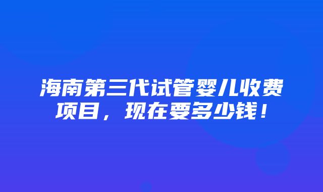 海南第三代试管婴儿收费项目，现在要多少钱！