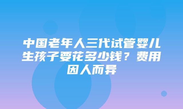 中国老年人三代试管婴儿生孩子要花多少钱？费用因人而异