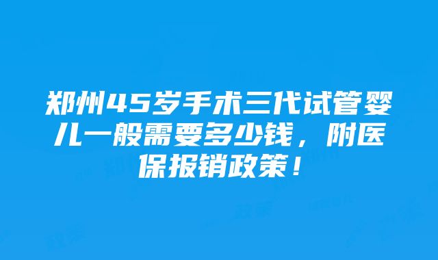 郑州45岁手术三代试管婴儿一般需要多少钱，附医保报销政策！