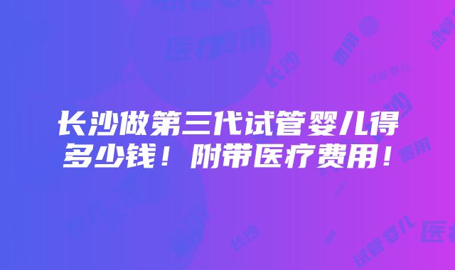 长沙做第三代试管婴儿得多少钱！附带医疗费用！