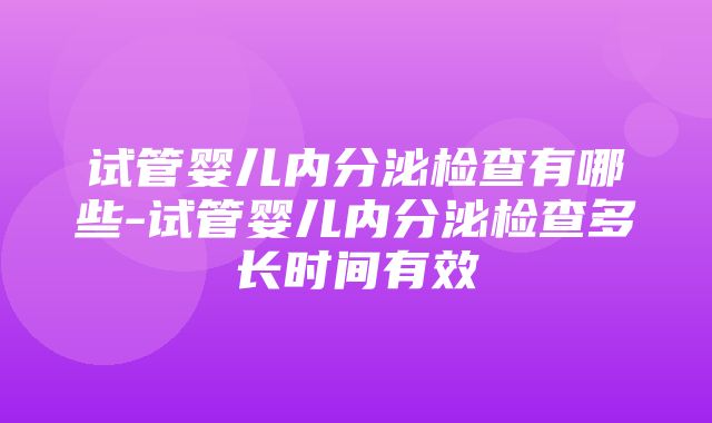 试管婴儿内分泌检查有哪些-试管婴儿内分泌检查多长时间有效