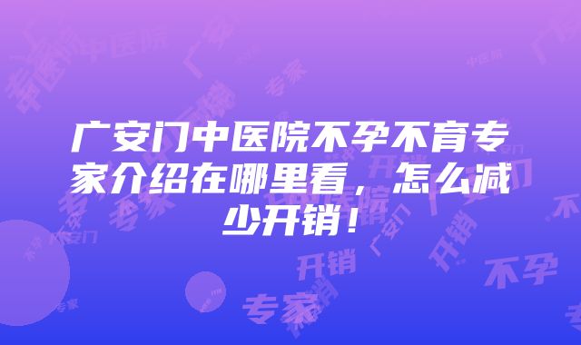 广安门中医院不孕不育专家介绍在哪里看，怎么减少开销！