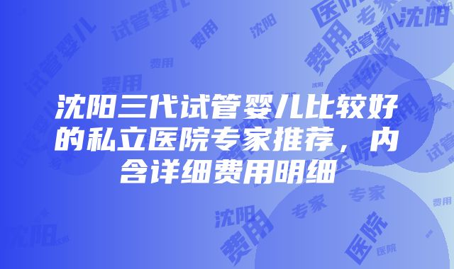 沈阳三代试管婴儿比较好的私立医院专家推荐，内含详细费用明细