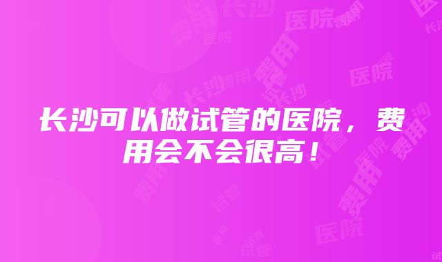 长沙可以做试管的医院，费用会不会很高！