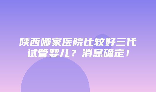 陕西哪家医院比较好三代试管婴儿？消息确定！