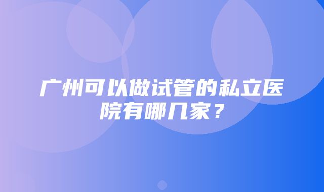 广州可以做试管的私立医院有哪几家？