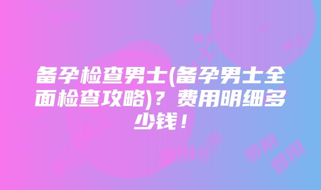 备孕检查男士(备孕男士全面检查攻略)？费用明细多少钱！