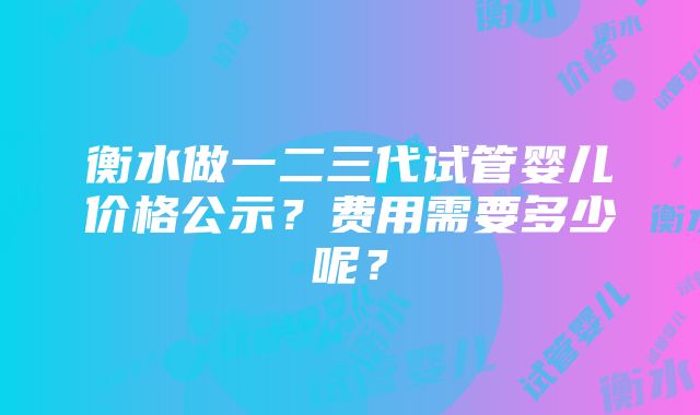 衡水做一二三代试管婴儿价格公示？费用需要多少呢？