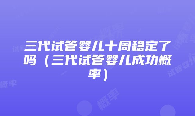 三代试管婴儿十周稳定了吗（三代试管婴儿成功概率）