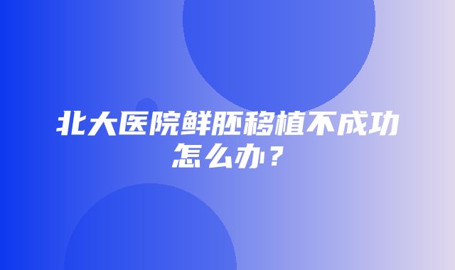 北大医院鲜胚移植不成功怎么办？