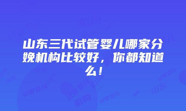 山东三代试管婴儿哪家分娩机构比较好，你都知道么！