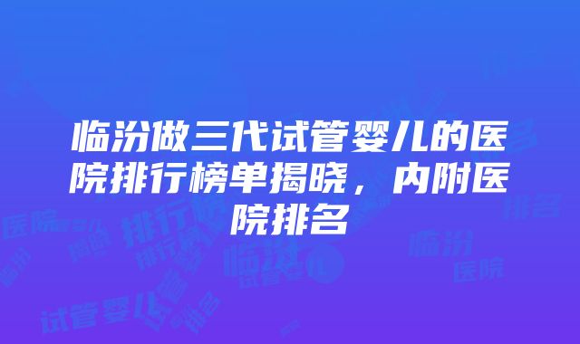 临汾做三代试管婴儿的医院排行榜单揭晓，内附医院排名