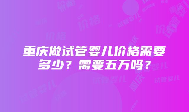 重庆做试管婴儿价格需要多少？需要五万吗？