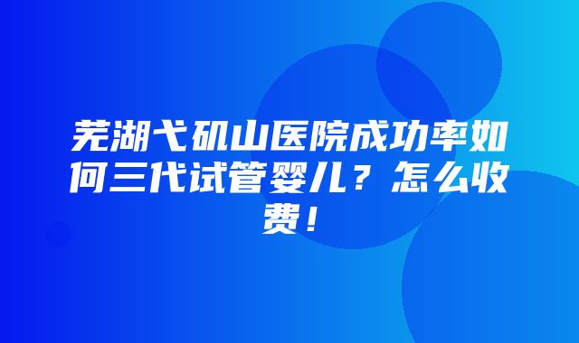 芜湖弋矶山医院成功率如何三代试管婴儿？怎么收费！