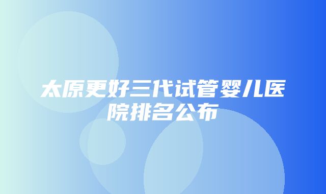 太原更好三代试管婴儿医院排名公布