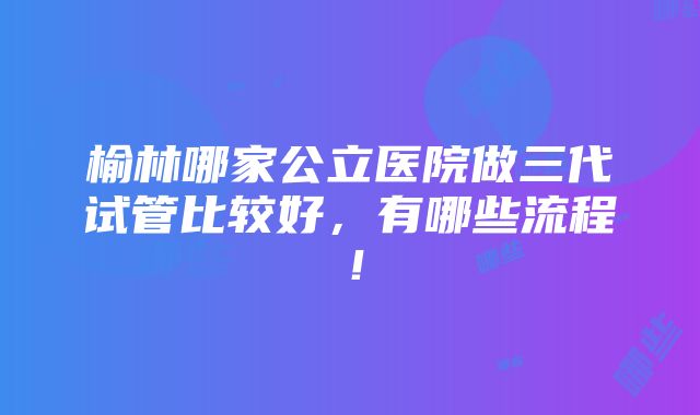 榆林哪家公立医院做三代试管比较好，有哪些流程！