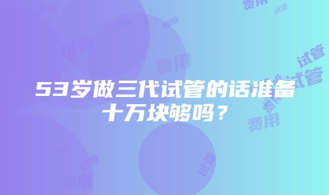 53岁做三代试管的话准备十万块够吗？