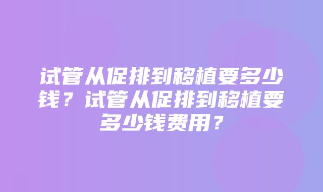 试管从促排到移植要多少钱？试管从促排到移植要多少钱费用？