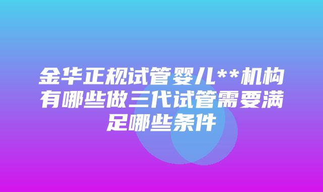 金华正规试管婴儿**机构有哪些做三代试管需要满足哪些条件