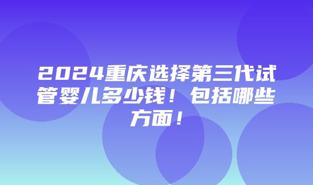 2024重庆选择第三代试管婴儿多少钱！包括哪些方面！