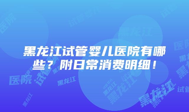 黑龙江试管婴儿医院有哪些？附日常消费明细！