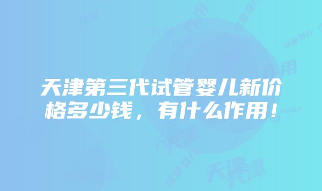 天津第三代试管婴儿新价格多少钱，有什么作用！