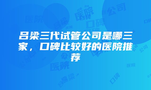 吕梁三代试管公司是哪三家，口碑比较好的医院推荐