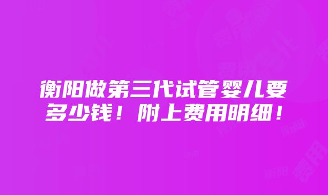 衡阳做第三代试管婴儿要多少钱！附上费用明细！