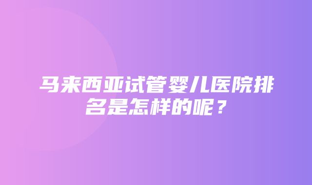 马来西亚试管婴儿医院排名是怎样的呢？