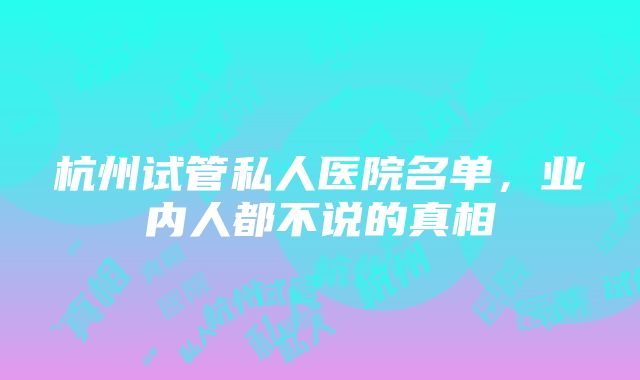 杭州试管私人医院名单，业内人都不说的真相