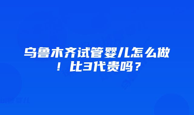 乌鲁木齐试管婴儿怎么做！比3代贵吗？