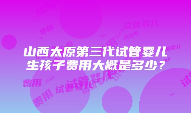 山西太原第三代试管婴儿生孩子费用大概是多少？