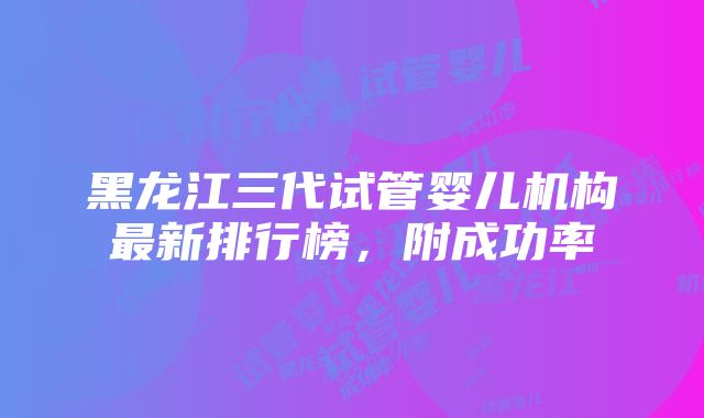 黑龙江三代试管婴儿机构最新排行榜，附成功率