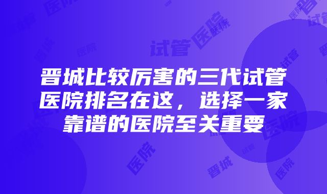 晋城比较厉害的三代试管医院排名在这，选择一家靠谱的医院至关重要