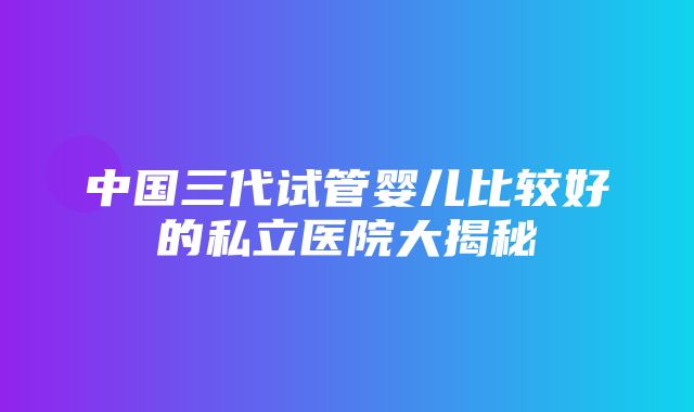 中国三代试管婴儿比较好的私立医院大揭秘