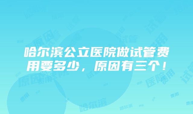 哈尔滨公立医院做试管费用要多少，原因有三个！