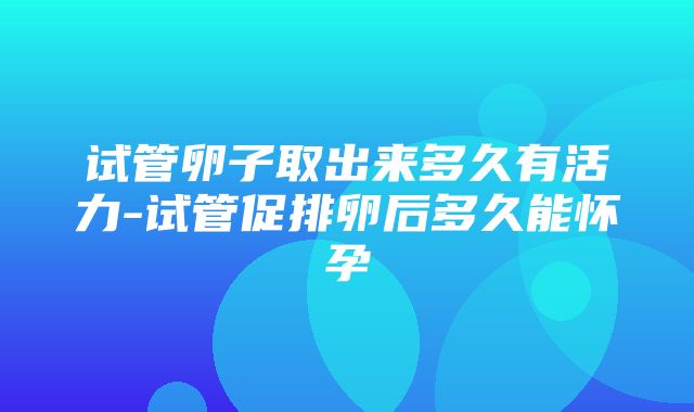 试管卵子取出来多久有活力-试管促排卵后多久能怀孕