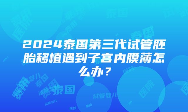 2024泰国第三代试管胚胎移植遇到子宫内膜薄怎么办？