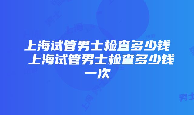 上海试管男士检查多少钱 上海试管男士检查多少钱一次