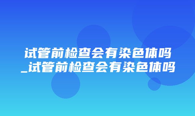 试管前检查会有染色体吗_试管前检查会有染色体吗