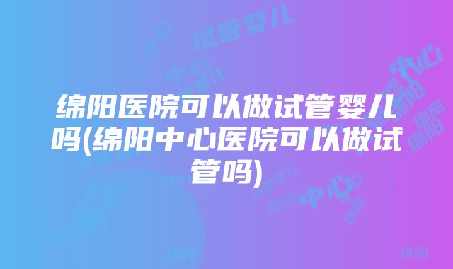 绵阳医院可以做试管婴儿吗(绵阳中心医院可以做试管吗)