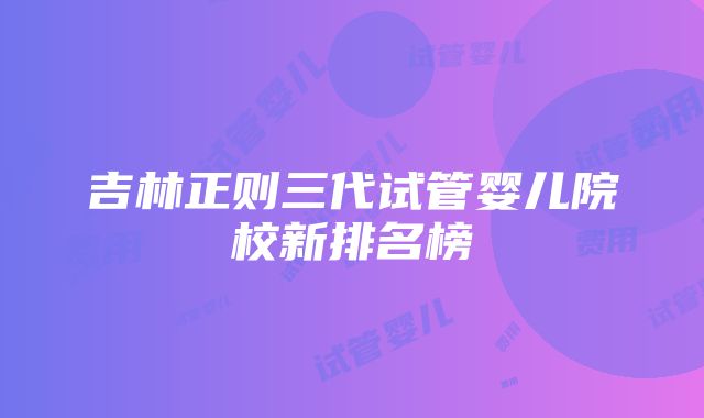 吉林正则三代试管婴儿院校新排名榜