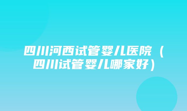 四川河西试管婴儿医院（四川试管婴儿哪家好）