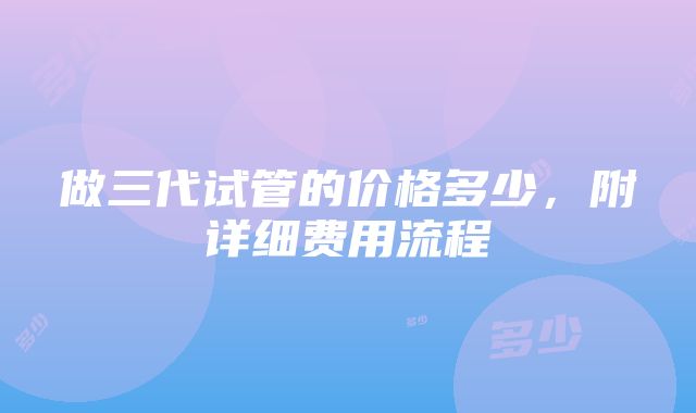 做三代试管的价格多少，附详细费用流程