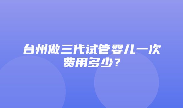 台州做三代试管婴儿一次费用多少？