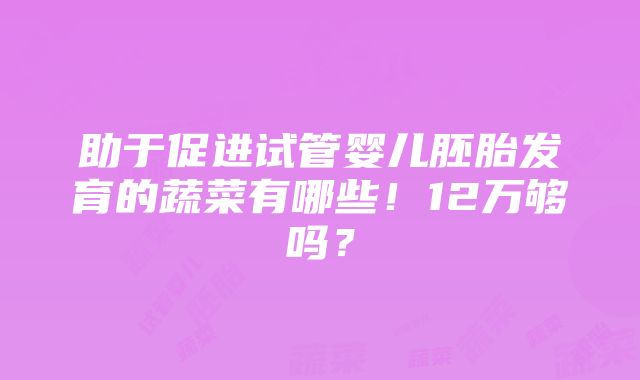 助于促进试管婴儿胚胎发育的蔬菜有哪些！12万够吗？