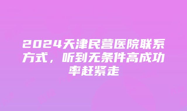 2024天津民营医院联系方式，听到无条件高成功率赶紧走