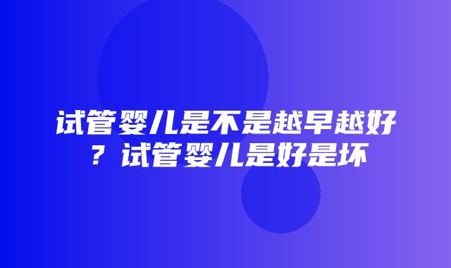 试管婴儿是不是越早越好？试管婴儿是好是坏