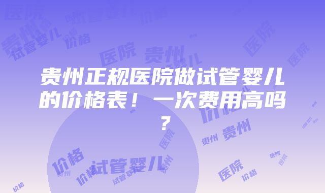 贵州正规医院做试管婴儿的价格表！一次费用高吗？