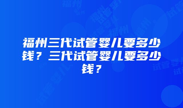 福州三代试管婴儿要多少钱？三代试管婴儿要多少钱？